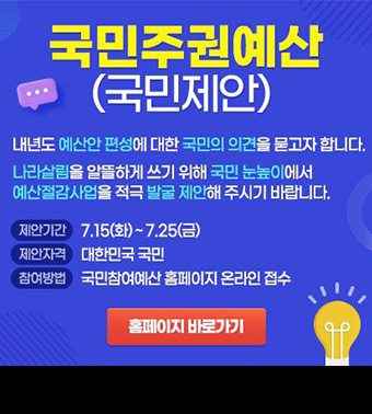 국민주권예산(국민제안) - 내년도 예산안 편성에 대한 국민의 의견을 묻고자 합니다. 나라살림을 알뜰하게 쓰기 위해 국민 눈높이에서 예산절감사업을 적극 발굴 제안해 주시기 바랍니다. |
제안기간: 7.15(화) ~ 7.25(금), 제안자격: 대한민국 국민, 참여방법: 국민참여예산 홈페이지 온라인 접수; (홈페이지 바로가기)